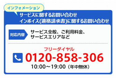 インフォメーション サービスに関するお問い合わせ インボイス(適格請求書)に関するお問い合わせ 対応内容 サービス全般、ご利用料金、サービスエリアなど フリーダイヤル 0120-858-306 10:00～19:00（年中無休）