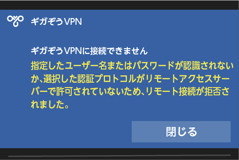 ギガぞうVPN 「ギガぞうVPNに接続できません 指定したユーザー名またはパスワードが認識されないか、選択した認証 プロトコルがリモートアクセスサーバーで許可されていないため、リモート接続が拒否されました。」とメッセージが表示され[閉じ る]ボタンが表示される。